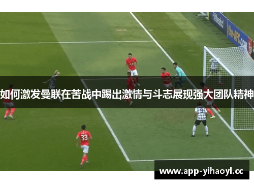 如何激发曼联在苦战中踢出激情与斗志展现强大团队精神